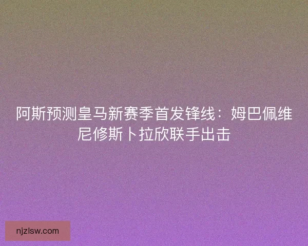 阿斯预测皇马新赛季首发锋线：姆巴佩维尼修斯卜拉欣联手出击