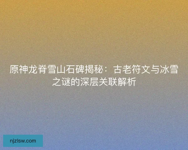 原神龙脊雪山石碑揭秘：古老符文与冰雪之谜的深层关联解析