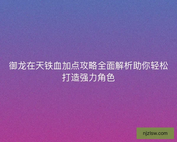 御龙在天铁血加点攻略全面解析助你轻松打造强力角色