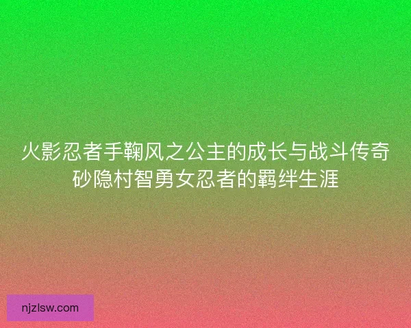 火影忍者手鞠风之公主的成长与战斗传奇砂隐村智勇女忍者的羁绊生涯