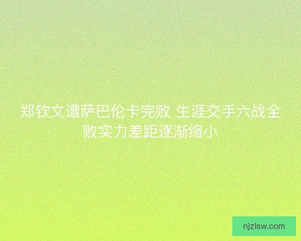 郑钦文遭萨巴伦卡完败 生涯交手六战全败实力差距逐渐缩小