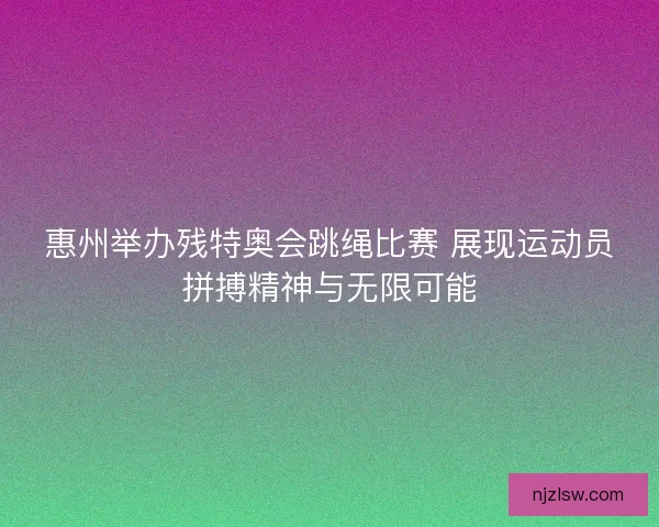 惠州举办残特奥会跳绳比赛 展现运动员拼搏精神与无限可能