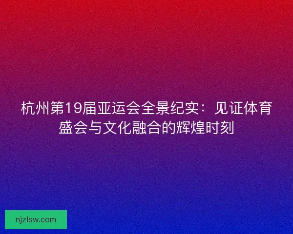 杭州第19届亚运会全景纪实：见证体育盛会与文化融合的辉煌时刻
