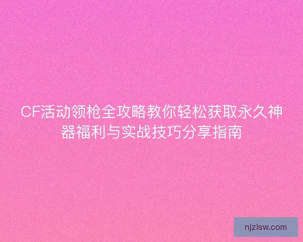 CF活动领枪全攻略教你轻松获取永久神器福利与实战技巧分享指南