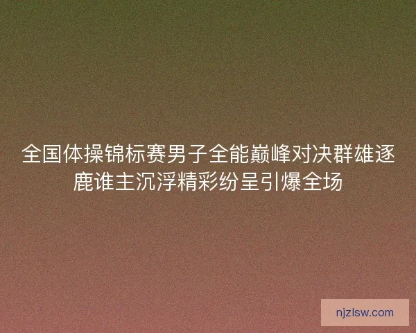 全国体操锦标赛男子全能巅峰对决群雄逐鹿谁主沉浮精彩纷呈引爆全场
