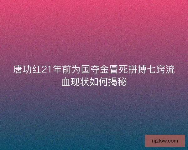 唐功红21年前为国夺金冒死拼搏七窍流血现状如何揭秘
