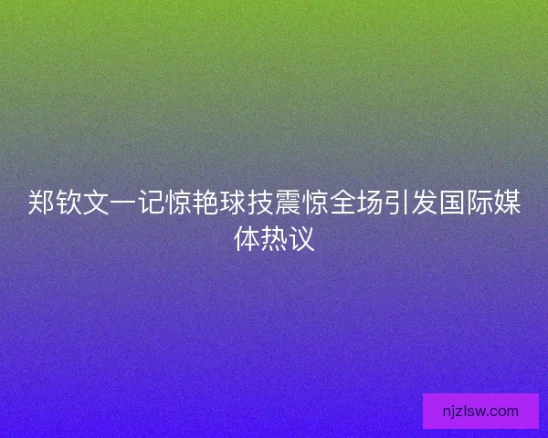 郑钦文一记惊艳球技震惊全场引发国际媒体热议