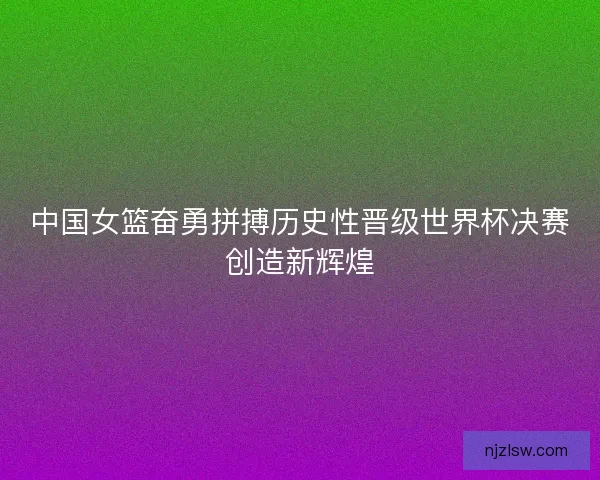 中国女篮奋勇拼搏历史性晋级世界杯决赛创造新辉煌