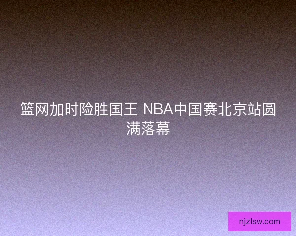 篮网加时险胜国王 NBA中国赛北京站圆满落幕