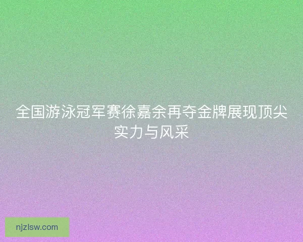 全国游泳冠军赛徐嘉余再夺金牌展现顶尖实力与风采