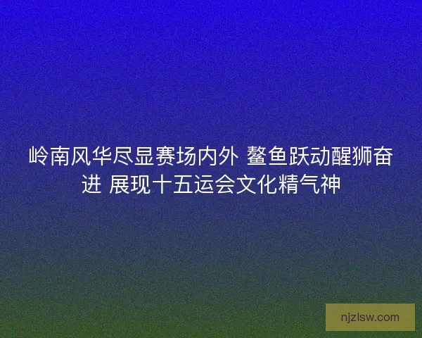 岭南风华尽显赛场内外 鳌鱼跃动醒狮奋进 展现十五运会文化精气神