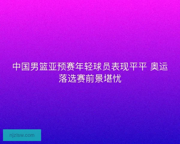中国男篮亚预赛年轻球员表现平平 奥运落选赛前景堪忧