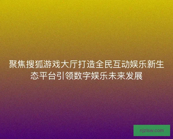 聚焦搜狐游戏大厅打造全民互动娱乐新生态平台引领数字娱乐未来发展