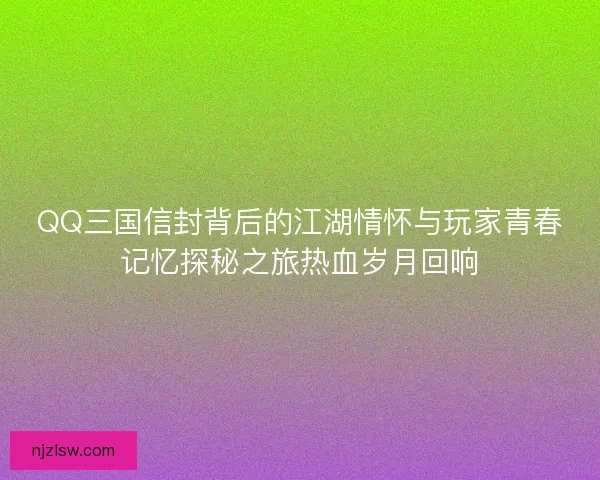 QQ三国信封背后的江湖情怀与玩家青春记忆探秘之旅热血岁月回响