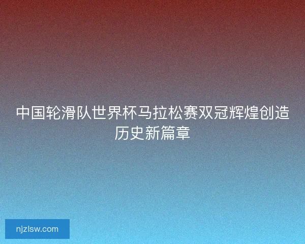 中国轮滑队世界杯马拉松赛双冠辉煌创造历史新篇章