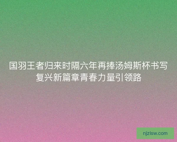 国羽王者归来时隔六年再捧汤姆斯杯书写复兴新篇章青春力量引领路